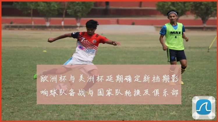 欧洲杯与美洲杯延期确定新档期影响球队备战与国家队轮换及俱乐部赛程冲突