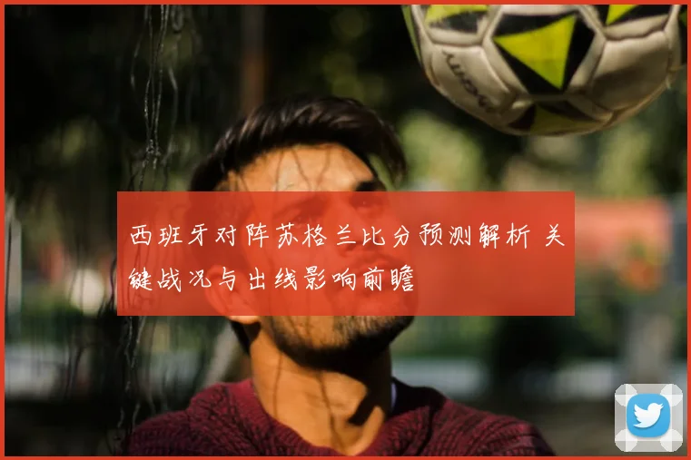 西班牙对阵苏格兰比分预测解析 关键战况与出线影响前瞻