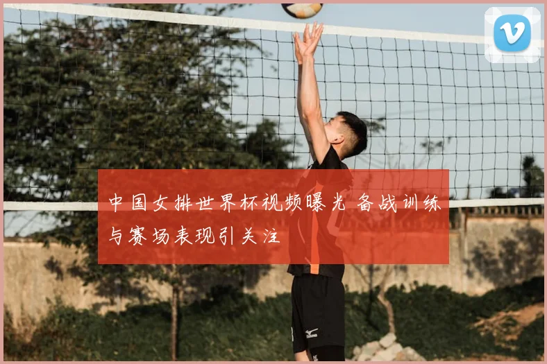 中国女排世界杯视频曝光 备战训练与赛场表现引关注