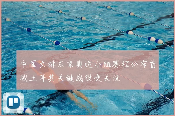 中国女排东京奥运小组赛程公布首战土耳其关键战役受关注
