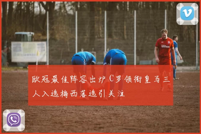 欧冠最佳阵容出炉 C罗领衔皇马三人入选梅西落选引关注