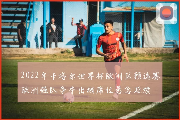 2022年卡塔尔世界杯欧洲区预选赛欧洲强队争夺出线席位悬念延续
