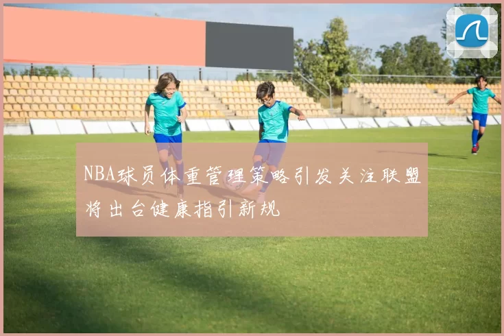 NBA球员体重管理策略引发关注联盟将出台健康指引新规