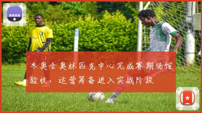 冬奥会奥林匹克中心完成赛期场馆验收，运营筹备进入实战阶段