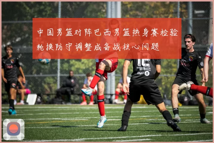 中国男篮对阵巴西男篮热身赛检验轮换防守调整成备战核心问题