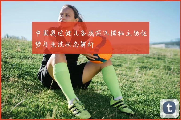 中国奥运健儿备战实况揭秘主场优势与竞技状态解析