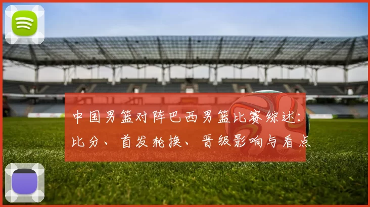 中国男篮对阵巴西男篮比赛综述：比分、首发轮换、晋级影响与看点