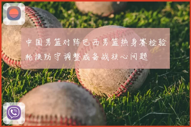 中国男篮对阵巴西男篮热身赛检验轮换防守调整成备战核心问题