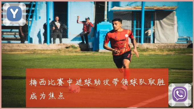 梅西比赛中进球助攻带领球队取胜成为焦点