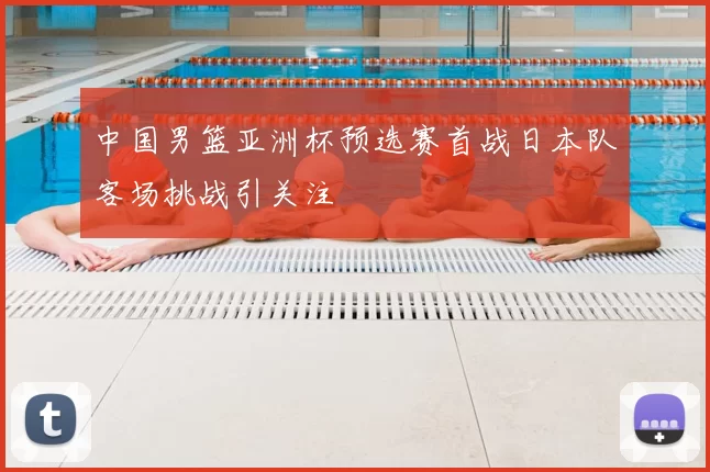 中国男篮亚洲杯预选赛首战日本队客场挑战引关注