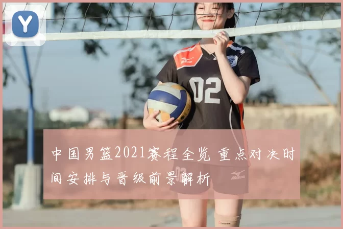 中国男篮2021赛程全览 重点对决时间安排与晋级前景解析