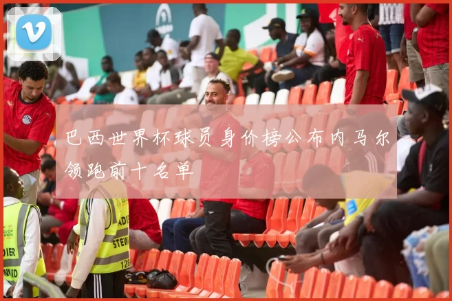 巴西世界杯球员身价榜公布内马尔领跑前十名单