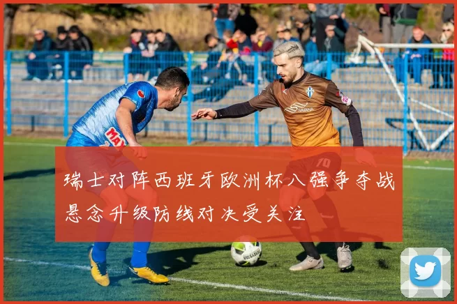 瑞士对阵西班牙欧洲杯八强争夺战悬念升级防线对决受关注
