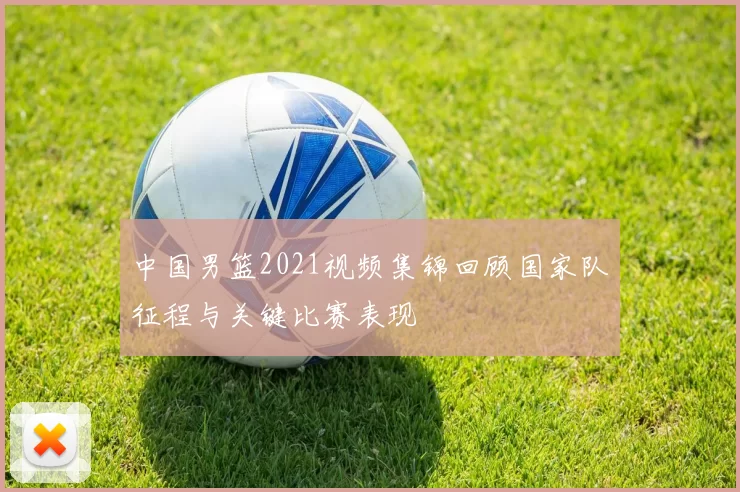 中国男篮2021视频集锦回顾国家队征程与关键比赛表现