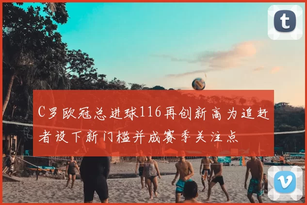 C罗欧冠总进球116再创新高为追赶者设下新门槛并成赛季关注点