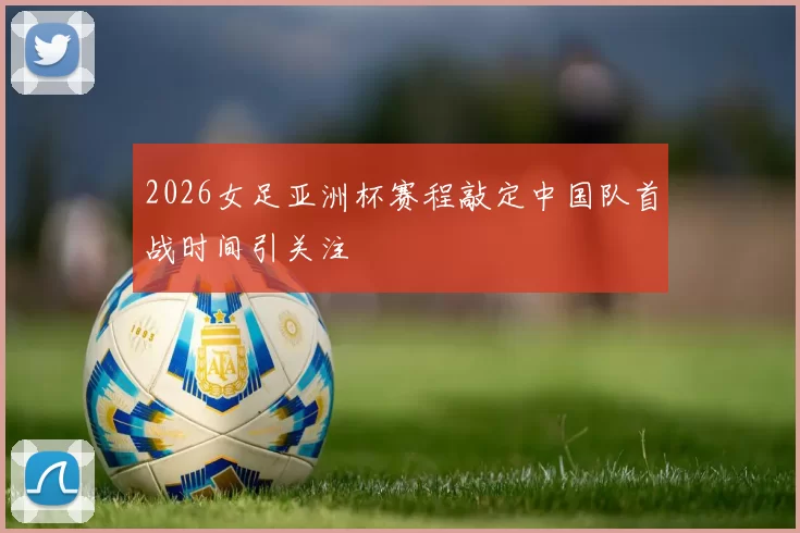 2026女足亚洲杯赛程敲定中国队首战时间引关注