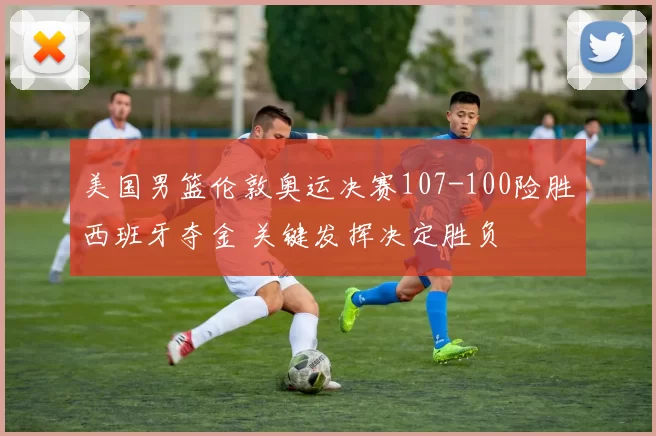 美国男篮伦敦奥运决赛107-100险胜西班牙夺金 关键发挥决定胜负