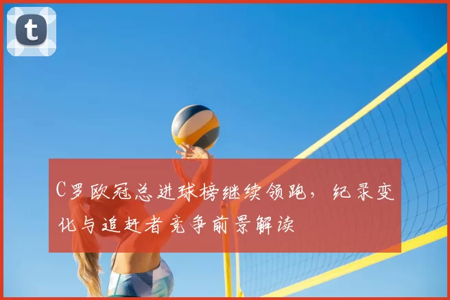 C罗欧冠总进球榜继续领跑，纪录变化与追赶者竞争前景解读