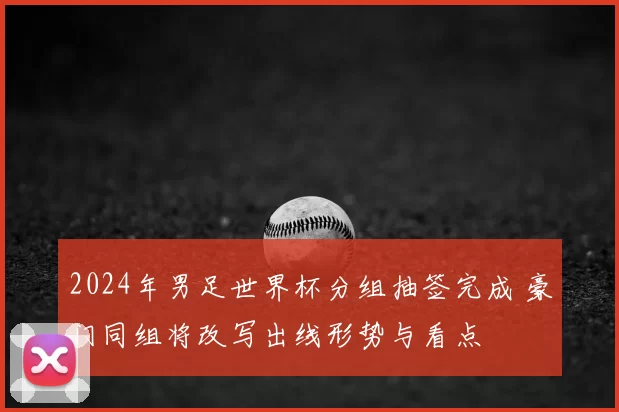 2024年男足世界杯分组抽签完成 豪门同组将改写出线形势与看点
