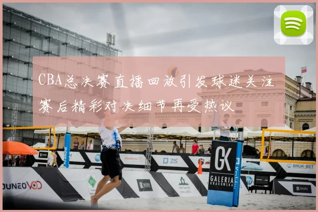 CBA总决赛直播回放引发球迷关注 赛后精彩对决细节再受热议