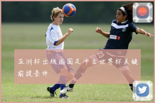 亚洲杯出线成国足冲击世界杯关键前提条件