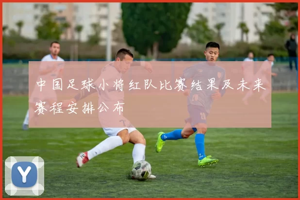 中国足球小将红队比赛结果及未来赛程安排公布