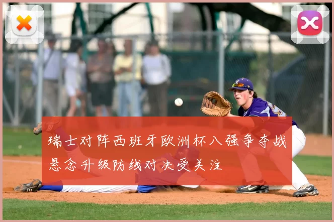 瑞士对阵西班牙欧洲杯八强争夺战悬念升级防线对决受关注