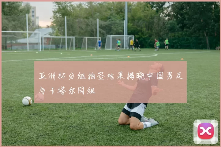 亚洲杯分组抽签结果揭晓中国男足与卡塔尔同组