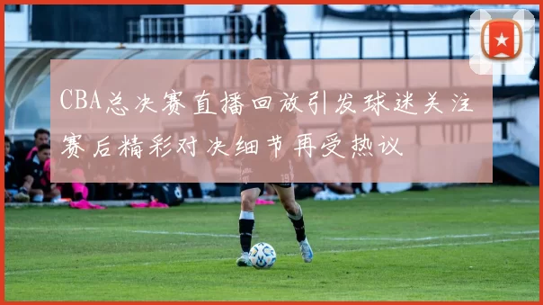 CBA总决赛直播回放引发球迷关注 赛后精彩对决细节再受热议