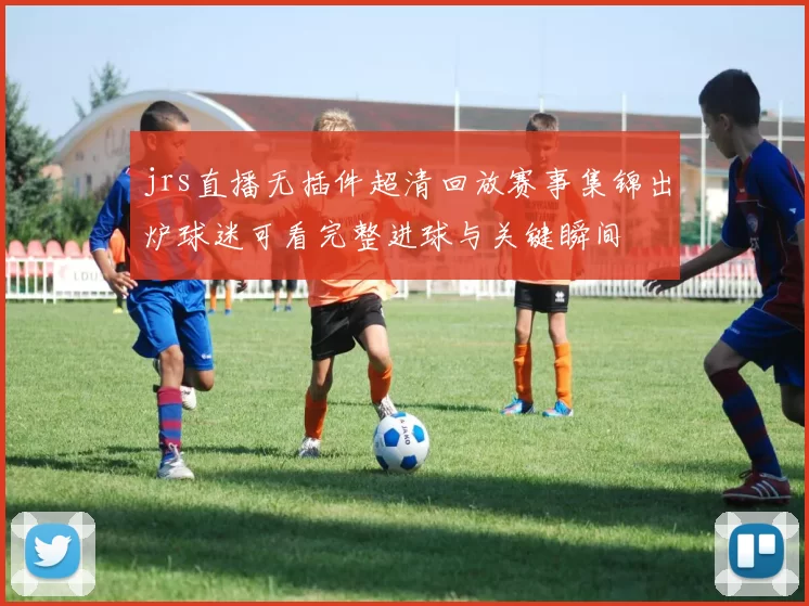 jrs直播无插件超清回放赛事集锦出炉球迷可看完整进球与关键瞬间