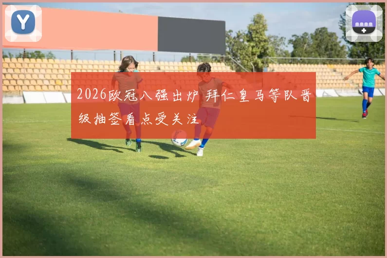 2026欧冠八强出炉 拜仁皇马等队晋级抽签看点受关注