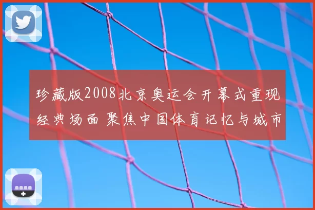珍藏版2008北京奥运会开幕式重现经典场面 聚焦中国体育记忆与城市文化传播
