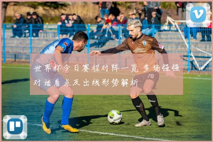 世界杯今日赛程对阵一览 多场强强对话看点及出线形势解析