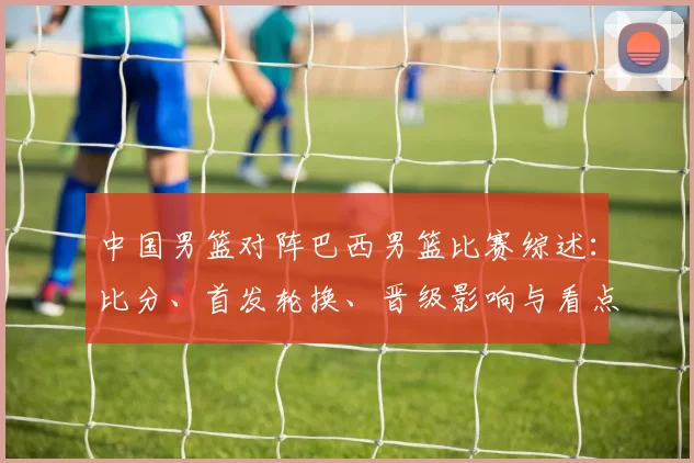 中国男篮对阵巴西男篮比赛综述：比分、首发轮换、晋级影响与看点