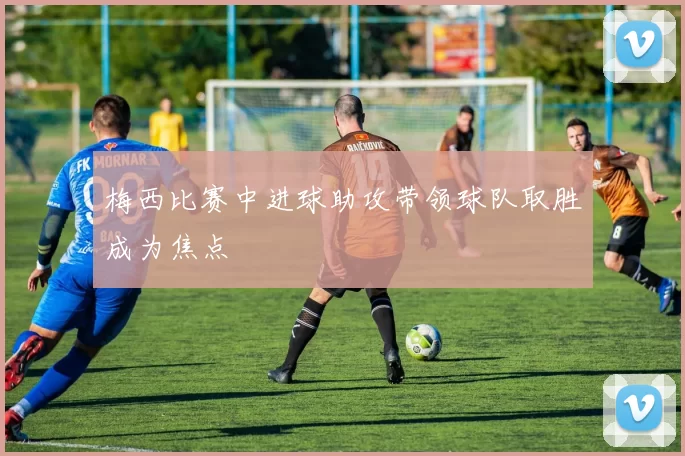 梅西比赛中进球助攻带领球队取胜成为焦点