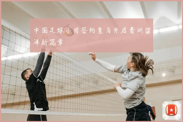 中国足球小将签约皇马开启青训留洋新篇章