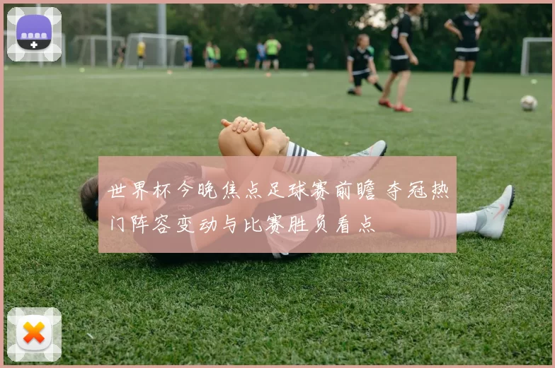 世界杯今晚焦点足球赛前瞻 夺冠热门阵容变动与比赛胜负看点