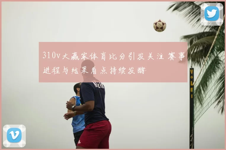310v大赢家体育比分引发关注 赛事进程与结果看点持续发酵
