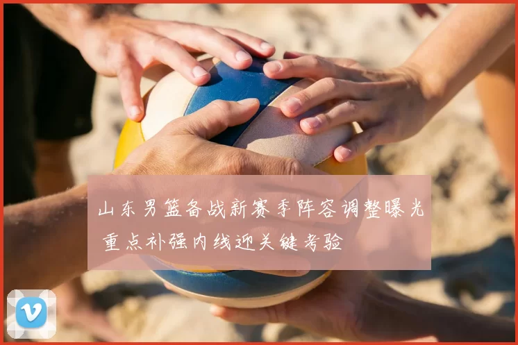 山东男篮备战新赛季阵容调整曝光 重点补强内线迎关键考验
