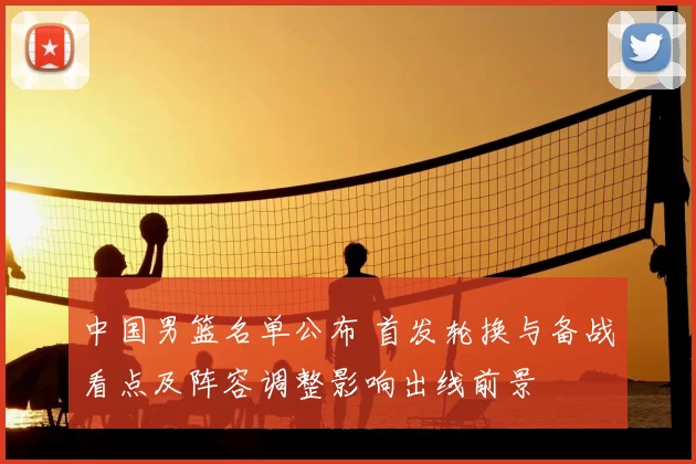 中国男篮名单公布 首发轮换与备战看点及阵容调整影响出线前景