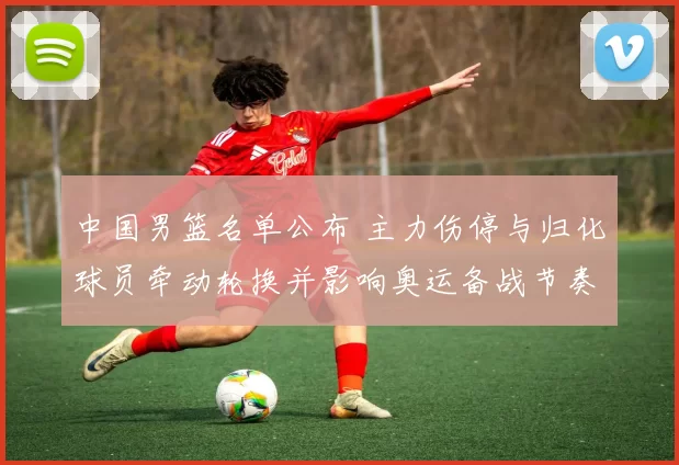 中国男篮名单公布 主力伤停与归化球员牵动轮换并影响奥运备战节奏