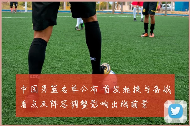 中国男篮名单公布 首发轮换与备战看点及阵容调整影响出线前景