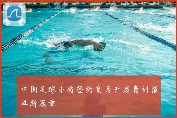 中国足球小将签约皇马开启青训留洋新篇章