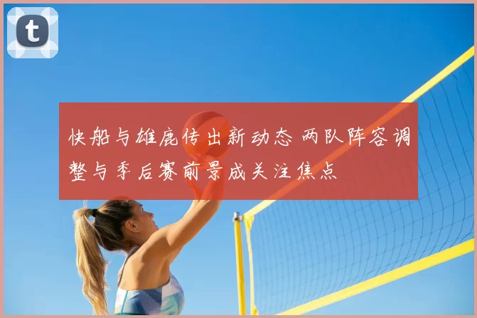 快船与雄鹿传出新动态 两队阵容调整与季后赛前景成关注焦点