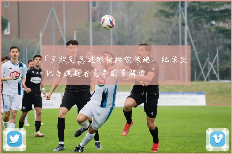C罗欧冠总进球榜继续领跑，纪录变化与追赶者竞争前景解读