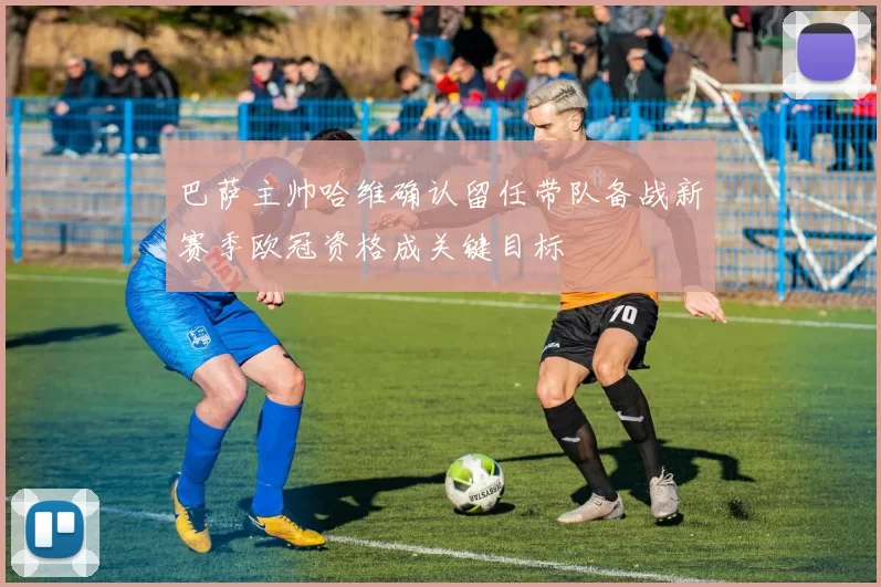 巴萨主帅哈维确认留任带队备战新赛季欧冠资格成关键目标