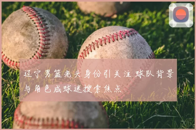 辽宁男篮老头身份引关注 球队背景与角色成球迷搜索焦点